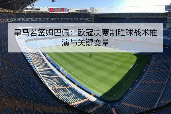 皇马若签姆巴佩：欧冠决赛制胜球战术推演与关键变量
